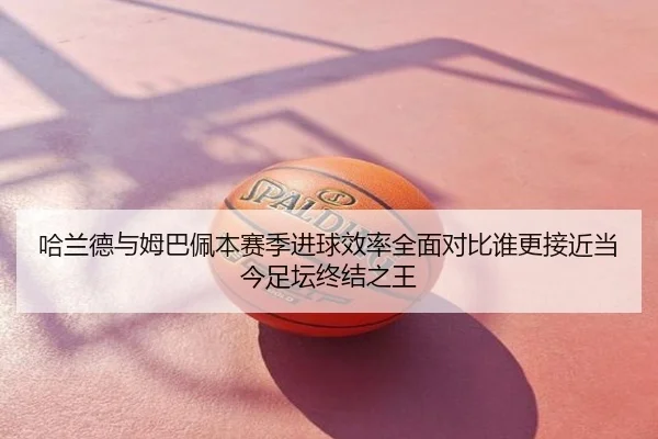 哈兰德与姆巴佩本赛季进球效率全面对比谁更接近当今足坛终结之王