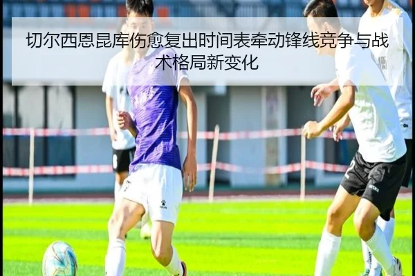 切尔西恩昆库伤愈复出时间表牵动锋线竞争与战术格局新变化