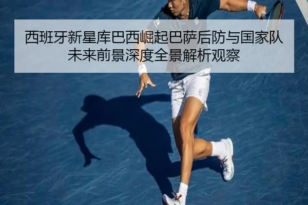 西班牙新星库巴西崛起巴萨后防与国家队未来前景深度全景解析观察