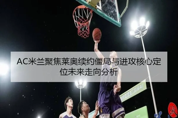AC米兰聚焦莱奥续约僵局与进攻核心定位未来走向分析